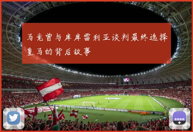 马竞曾与库库雷利亚谈判最终选择皇马的背后故事