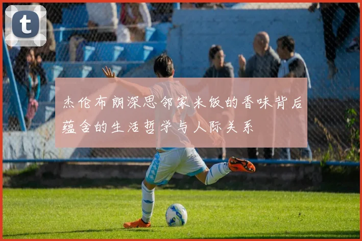 杰伦布朗深思邻家米饭的香味背后蕴含的生活哲学与人际关系
