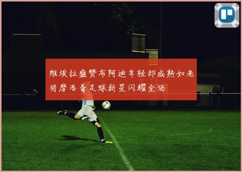 维埃拉盛赞布阿迪年轻却成熟如老将摩洛哥足球新星闪耀全场