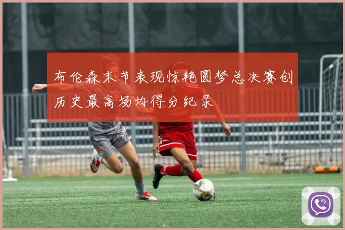 布伦森末节表现惊艳圆梦总决赛创历史最高场均得分纪录