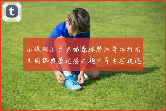 法媒称法兰克福森林摩纳哥均对尤文前锋奥蓬达感兴趣里昂也在追逐他