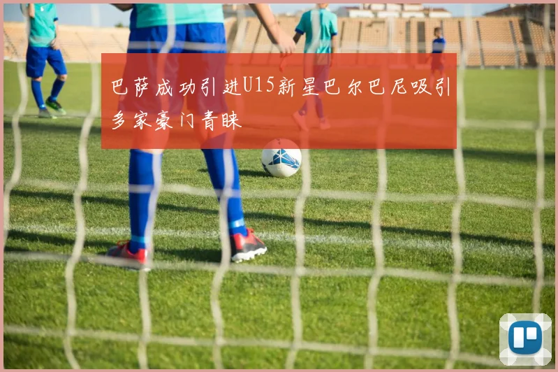巴萨成功引进U15新星巴尔巴尼吸引多家豪门青睐