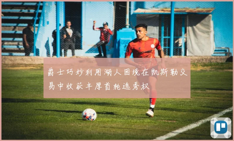 爵士巧妙利用湖人困境在凯斯勒交易中收获丰厚首轮选秀权