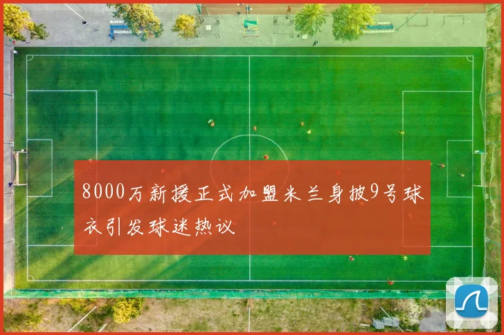 8000万新援正式加盟米兰身披9号球衣引发球迷热议