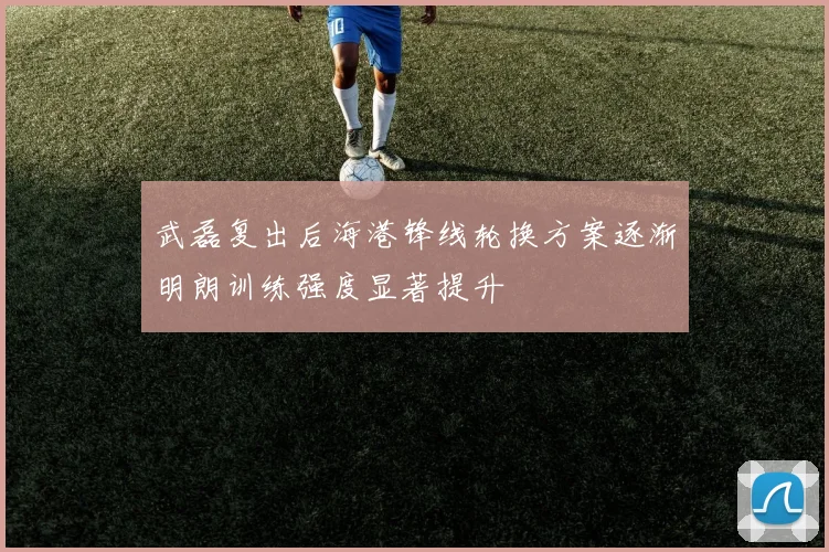 武磊复出后海港锋线轮换方案逐渐明朗训练强度显著提升