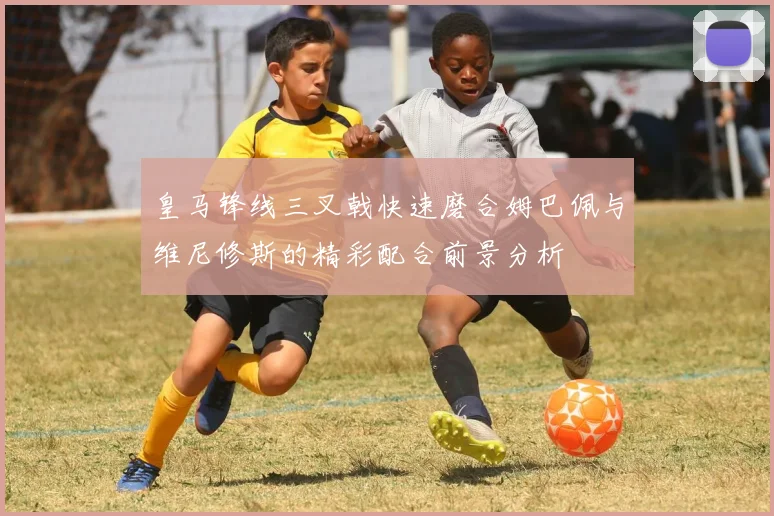 皇马锋线三叉戟快速磨合姆巴佩与维尼修斯的精彩配合前景分析