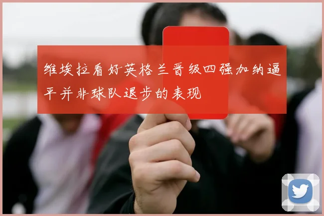 维埃拉看好英格兰晋级四强加纳逼平并非球队退步的表现