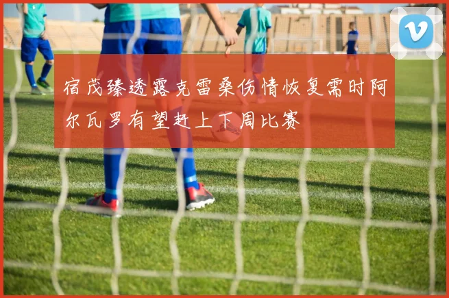 宿茂臻透露克雷桑伤情恢复需时阿尔瓦罗有望赶上下周比赛