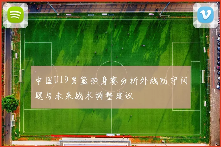 中国U19男篮热身赛分析外线防守问题与未来战术调整建议