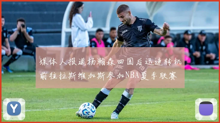 媒体人报道杨瀚森回国后迅速转机前往拉斯维加斯参加NBA夏季联赛