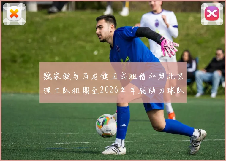 魏家傲与马龙健正式租借加盟北京理工队租期至2026年年底助力球队发展