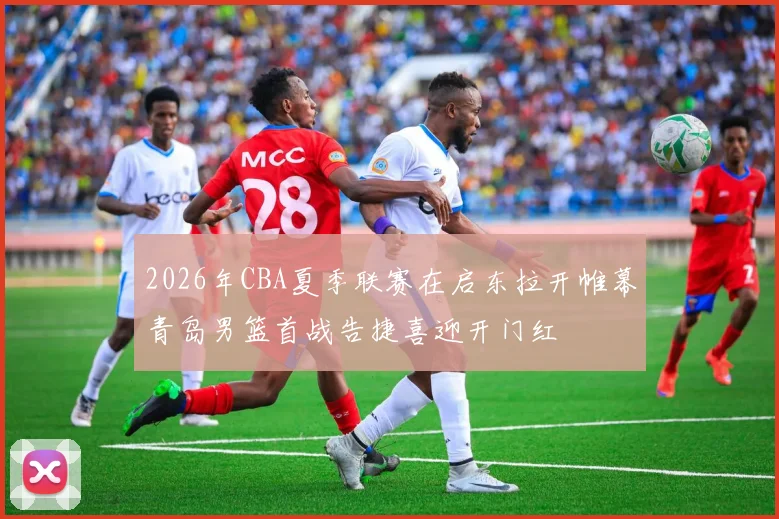 2026年CBA夏季联赛在启东拉开帷幕青岛男篮首战告捷喜迎开门红