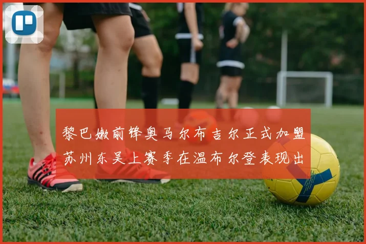 黎巴嫩前锋奥马尔布吉尔正式加盟苏州东吴上赛季在温布尔登表现出色